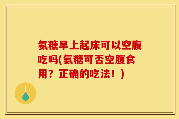 氨糖早上起床可以空腹吃吗(氨糖可否空腹食用？正确的吃法！)