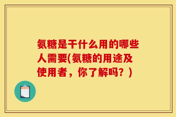 氨糖是干什么用的哪些人需要(氨糖的用途及使用者，你了解吗？)