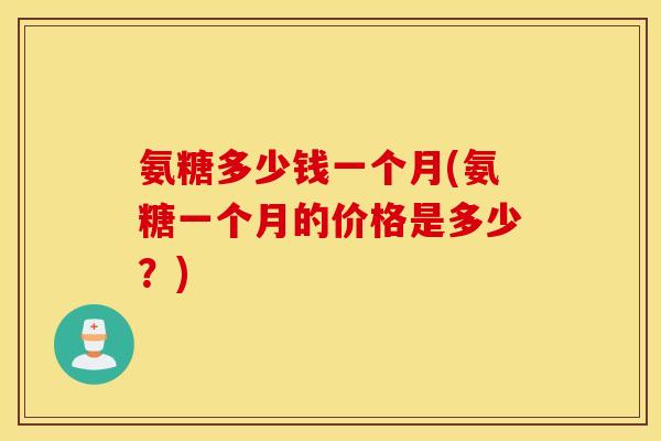 氨糖多少钱一个月(氨糖一个月的价格是多少？)