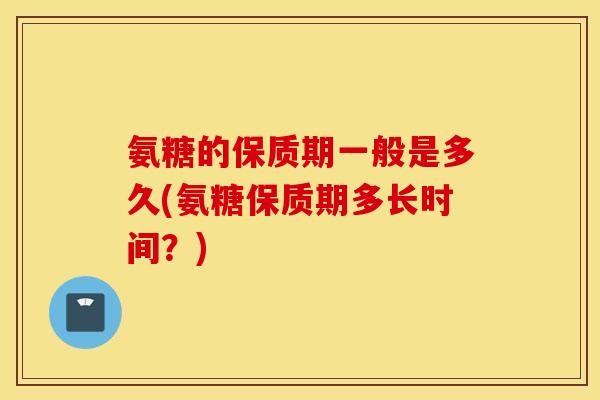 氨糖的保质期一般是多久(氨糖保质期多长时间？)