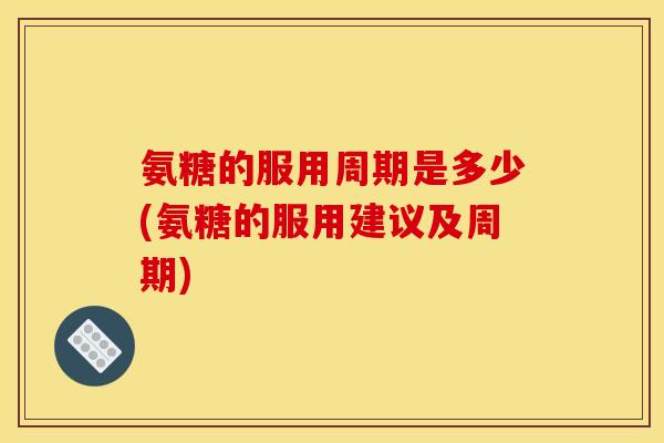 氨糖的服用周期是多少(氨糖的服用建议及周期) 氨糖的服用周期是多少(氨糖的服用建议及周期)