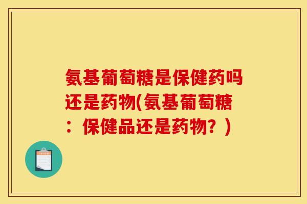 氨基葡萄糖是保健药吗还是药物(氨基葡萄糖：保健品还是药物？)