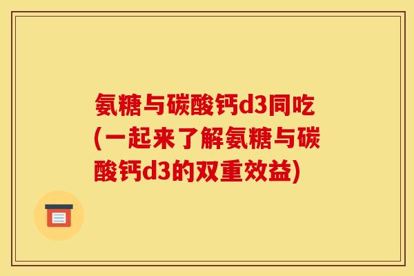 氨糖与碳酸钙d3同吃(一起来了解氨糖与碳酸钙d3的双重效益)