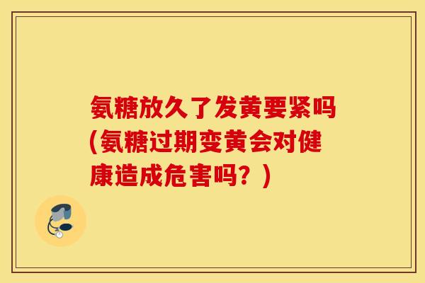 氨糖放久了发黄要紧吗(氨糖过期变黄会对健康造成危害吗？)