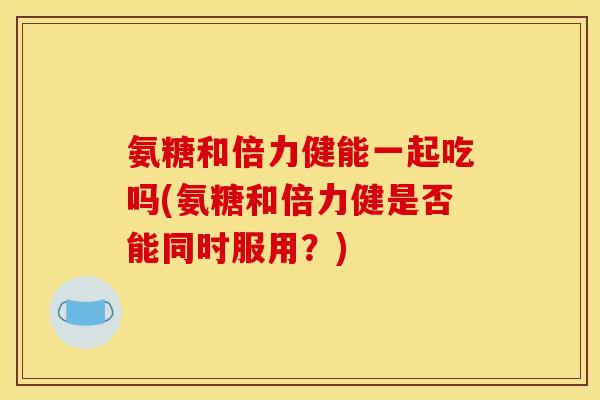 氨糖和倍力健能一起吃吗(氨糖和倍力健是否能同时服用？)