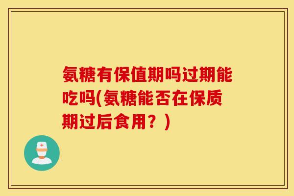 氨糖有保值期吗过期能吃吗(氨糖能否在保质期过后食用？)