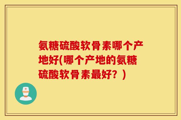 氨糖硫酸软骨素哪个产地好(哪个产地的氨糖硫酸软骨素最好？)