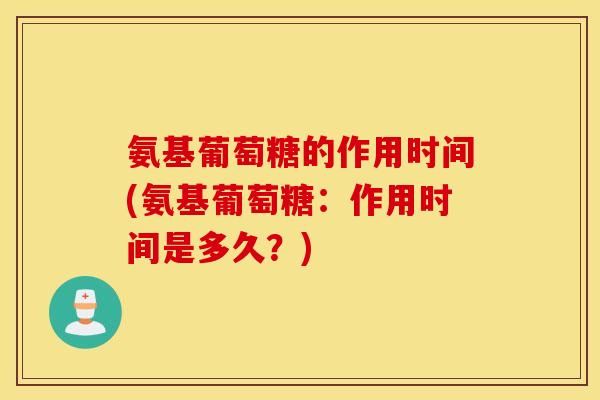 氨基葡萄糖的作用时间(氨基葡萄糖：作用时间是多久？)