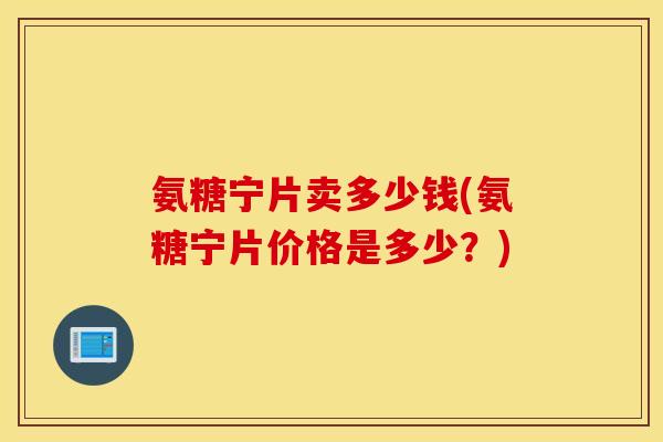 氨糖宁片卖多少钱(氨糖宁片价格是多少？)