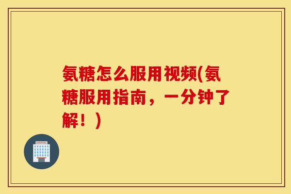 氨糖怎么服用视频(氨糖服用指南，一分钟了解！)