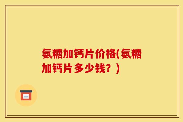 氨糖加钙片价格(氨糖加钙片多少钱？)