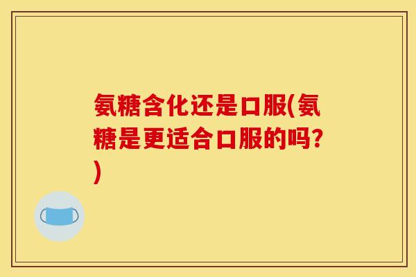 氨糖含化还是口服(氨糖是更适合口服的吗？)