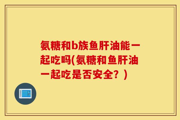 氨糖和b族鱼肝油能一起吃吗(氨糖和鱼肝油一起吃是否安全？)