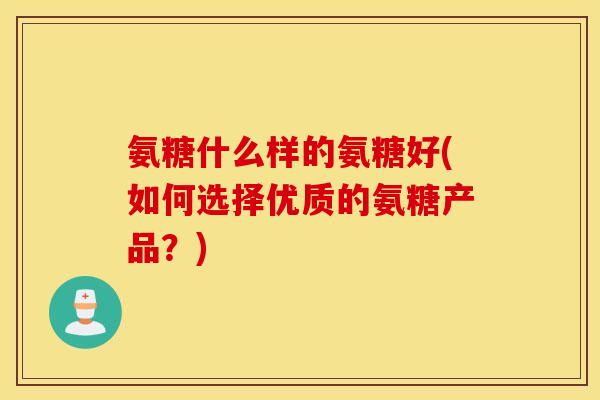 氨糖什么样的氨糖好(如何选择优质的氨糖产品？)
