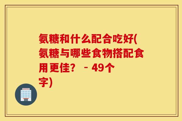 氨糖和什么配合吃好(氨糖与哪些食物搭配食用更佳？ - 49个字)