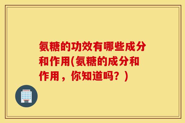 氨糖的功效有哪些成分和作用(氨糖的成分和作用，你知道吗？)