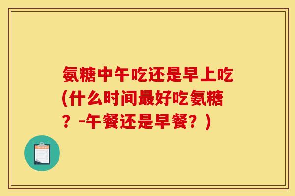 氨糖中午吃还是早上吃(什么时间最好吃氨糖？-午餐还是早餐？)