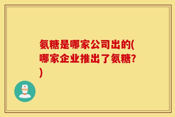 氨糖是哪家公司出的(哪家企业推出了氨糖？)