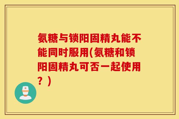 氨糖与锁阳固精丸能不能同时服用(氨糖和锁阳固精丸可否一起使用？)