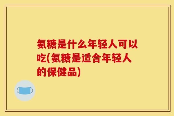 氨糖是什么年轻人可以吃(氨糖是适合年轻人的保健品)