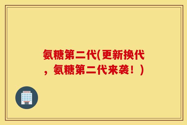 氨糖第二代(更新换代，氨糖第二代来袭！)