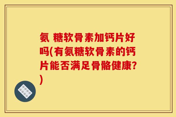 氨 糖软骨素加钙片好吗(有氨糖软骨素的钙片能否满足骨骼健康？)