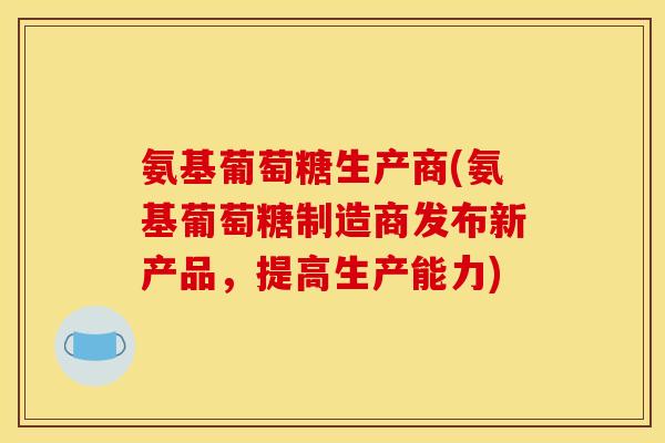 氨基葡萄糖生产商(氨基葡萄糖制造商发布新产品，提高生产能力)