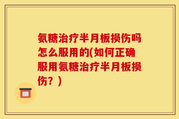 氨糖治疗半月板损伤吗怎么服用的(如何正确服用氨糖治疗半月板损伤？)