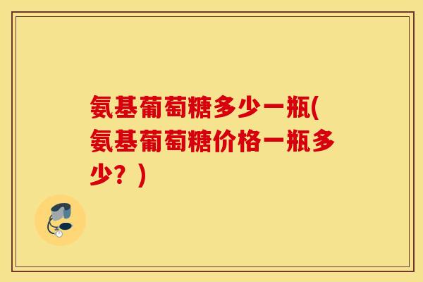 氨基葡萄糖多少一瓶(氨基葡萄糖价格一瓶多少？)