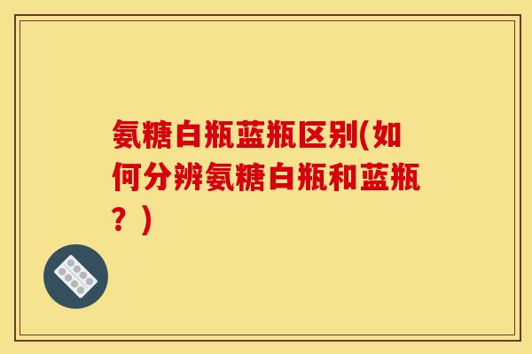 氨糖白瓶蓝瓶区别(如何分辨氨糖白瓶和蓝瓶？)