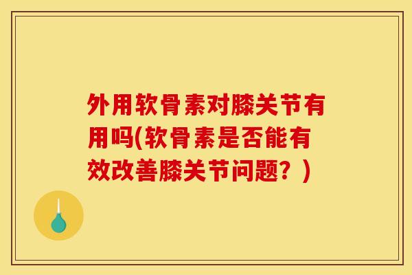 外用软骨素对膝关节有用吗(软骨素是否能有效改善膝关节问题？)