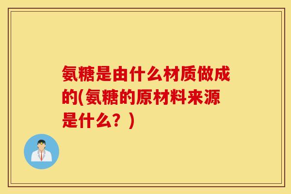 氨糖是由什么材质做成的(氨糖的原材料来源是什么？)