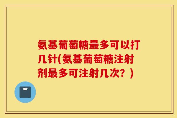 氨基葡萄糖最多可以打几针(氨基葡萄糖注射剂最多可注射几次?) 氨基葡萄糖最多可以打几针(氨基葡萄糖注射剂最多可注射几次?)