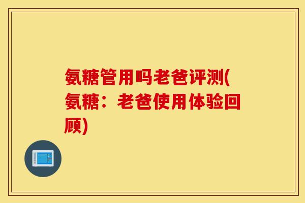 氨糖管用吗老爸评测(氨糖：老爸使用体验回顾)