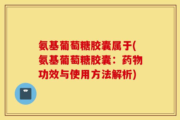 氨基葡萄糖胶囊属于(氨基葡萄糖胶囊：药物功效与使用方法解析)