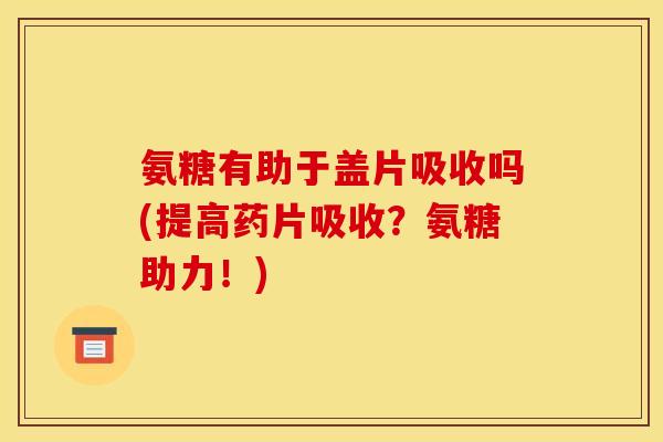 氨糖有助于盖片吸收吗(提高药片吸收？氨糖助力！)