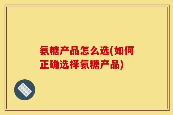 氨糖产品怎么选(如何正确选择氨糖产品)