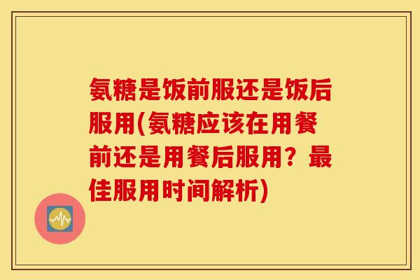 氨糖是饭前服还是饭后服用(氨糖应该在用餐前还是用餐后服用？最佳服用时间解析)