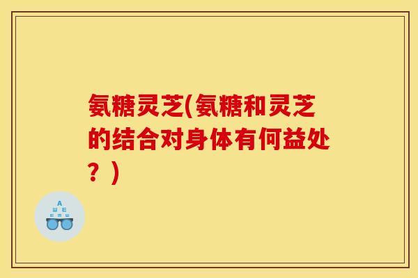 氨糖灵芝(氨糖和灵芝的结合对身体有何益处？)