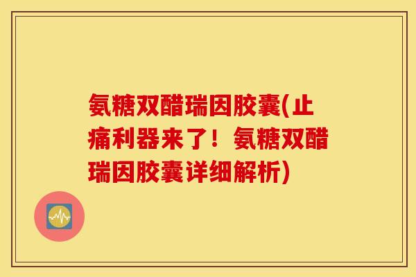 氨糖双醋瑞因胶囊(止痛利器来了！氨糖双醋瑞因胶囊详细解析)