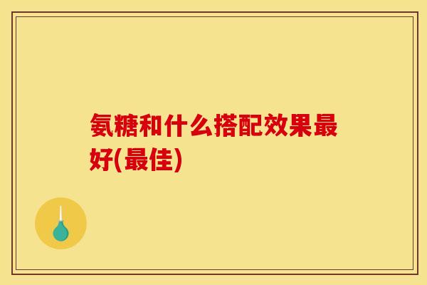 氨糖和什么搭配效果最好(最佳)
