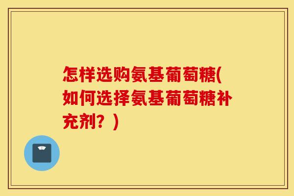 怎样选购氨基葡萄糖(如何选择氨基葡萄糖补充剂？)