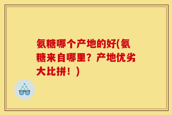 氨糖哪个产地的好(氨糖来自哪里？产地优劣大比拼！)
