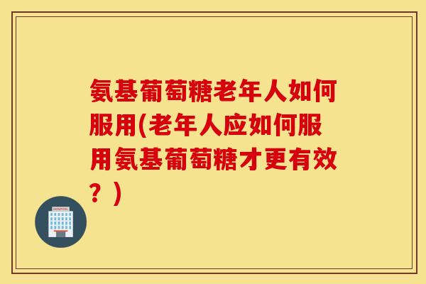 氨基葡萄糖老年人如何服用(老年人应如何服用氨基葡萄糖才更有效？)