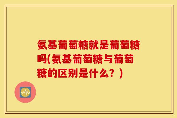 氨基葡萄糖就是葡萄糖吗(氨基葡萄糖与葡萄糖的区别是什么？)