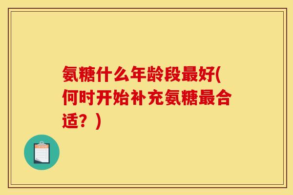 氨糖什么年龄段最好(何时开始补充氨糖最合适?) 氨糖什么年龄段最好(何时开始补充氨糖最合适?)