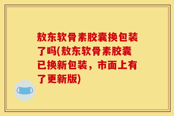 敖东软骨素胶囊换包装了吗(敖东软骨素胶囊已换新包装，市面上有了更新版)