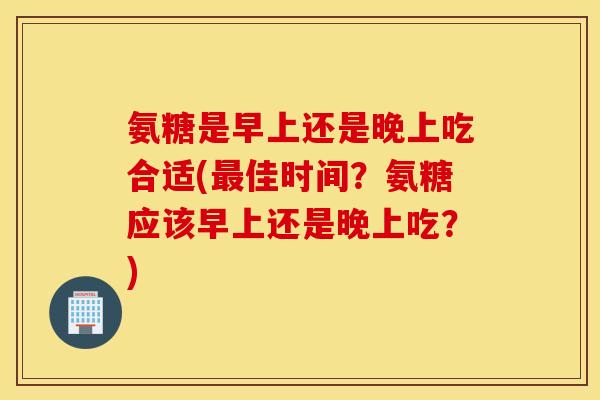 氨糖是早上还是晚上吃合适(最佳时间？氨糖应该早上还是晚上吃？)
