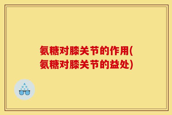 氨糖对膝关节的作用(氨糖对膝关节的益处)