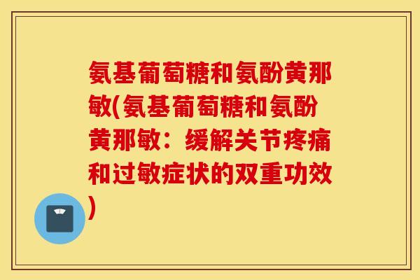 氨基葡萄糖和氨酚黄那敏(氨基葡萄糖和氨酚黄那敏：缓解关节疼痛和过敏症状的双重功效)